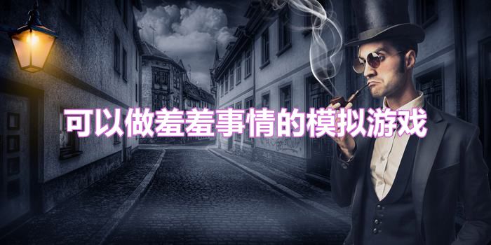 可以做羞羞事情的模拟游戏大全